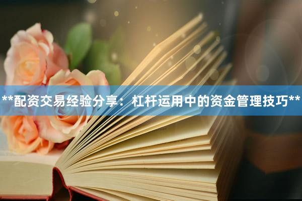**配资交易经验分享：杠杆运用中的资金管理技巧**