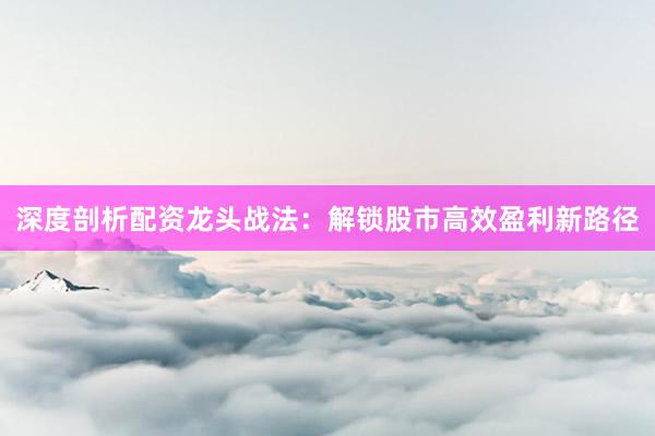 深度剖析配资龙头战法：解锁股市高效盈利新路径
