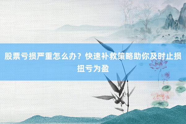 股票亏损严重怎么办？快速补救策略助你及时止损扭亏为盈