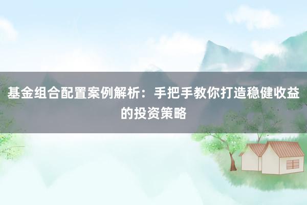 基金组合配置案例解析：手把手教你打造稳健收益的投资策略
