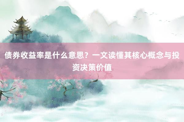 债券收益率是什么意思？一文读懂其核心概念与投资决策价值