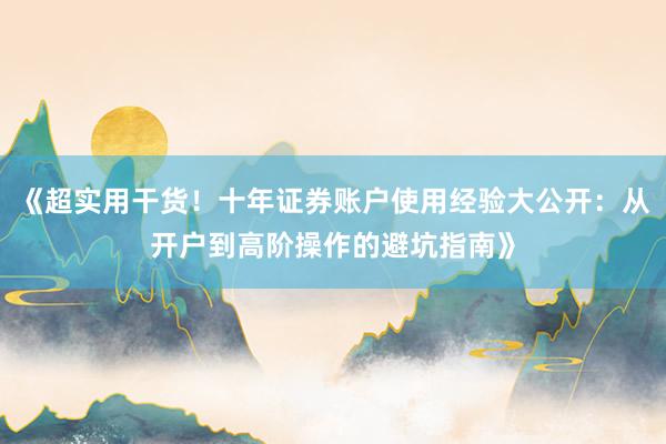 《超实用干货！十年证券账户使用经验大公开：从开户到高阶操作的避坑指南》