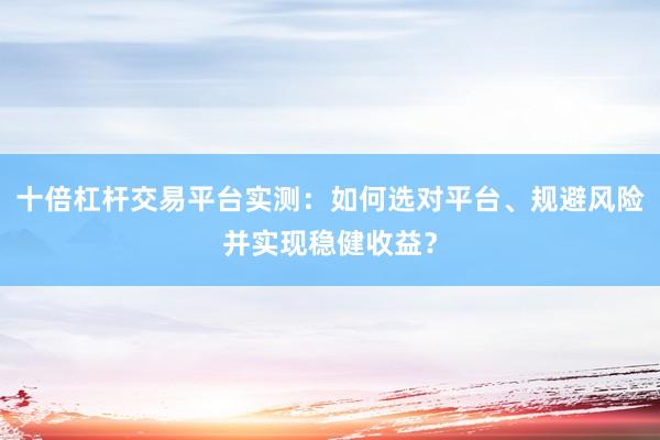 十倍杠杆交易平台实测：如何选对平台、规避风险并实现稳健收益？