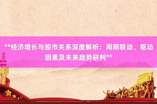 **经济增长与股市关系深度解析：周期联动、驱动因素及未来趋势研判**
