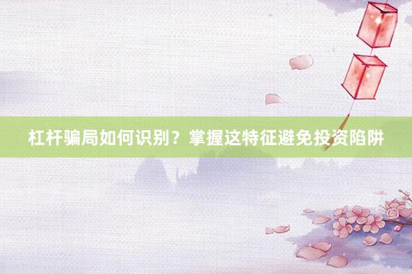 杠杆骗局如何识别？掌握这特征避免投资陷阱