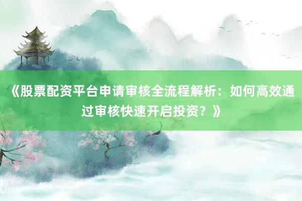《股票配资平台申请审核全流程解析：如何高效通过审核快速开启投资？》