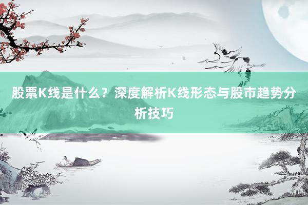 股票K线是什么？深度解析K线形态与股市趋势分析技巧