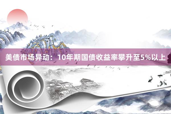 美债市场异动：10年期国债收益率攀升至5%以上