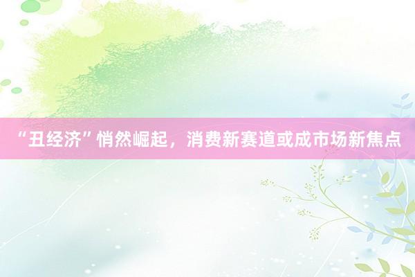 “丑经济”悄然崛起，消费新赛道或成市场新焦点