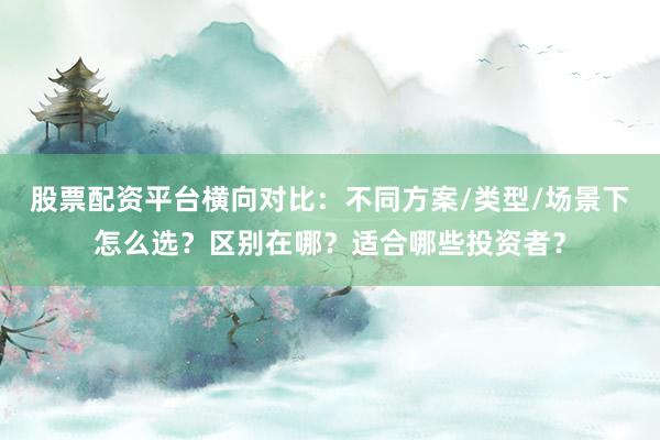 股票配资平台横向对比:不同方案/类型/场景下怎么选?区别在哪?适合哪些投资者?