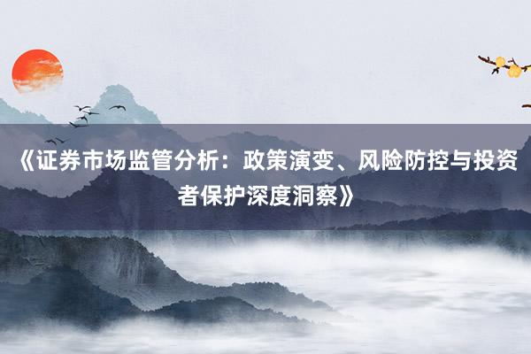 《证券市场监管分析：政策演变、风险防控与投资者保护深度洞察》