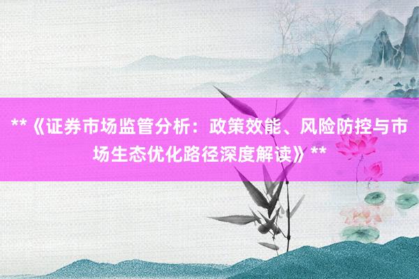 **《证券市场监管分析：政策效能、风险防控与市场生态优化路径深度解读》**