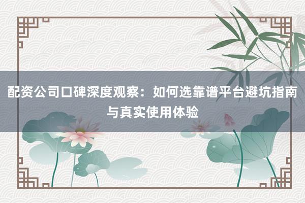 配资公司口碑深度观察：如何选靠谱平台避坑指南与真实使用体验