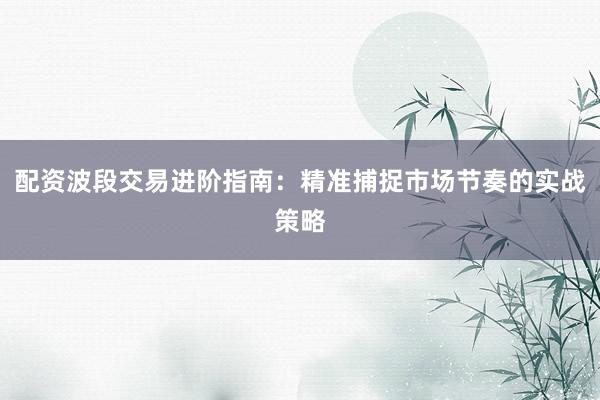 配资波段交易进阶指南：精准捕捉市场节奏的实战策略