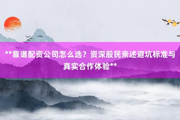 **靠谱配资公司怎么选？资深股民亲述避坑标准与真实合作体验**