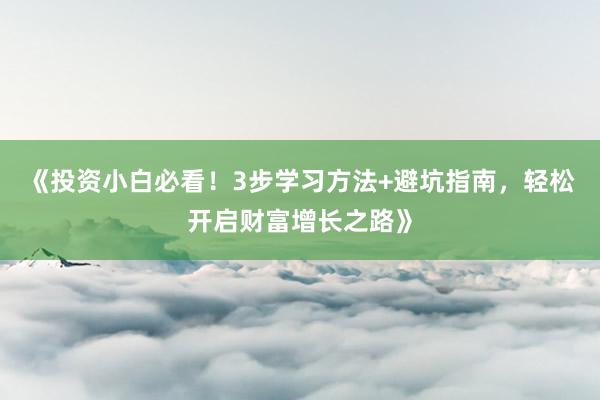 《投资小白必看！3步学习方法+避坑指南，轻松开启财富增长之路》
