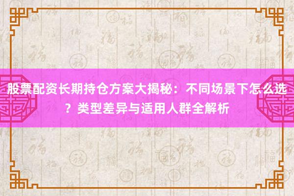 股票配资长期持仓方案大揭秘：不同场景下怎么选？类型差异与适用人群全解析