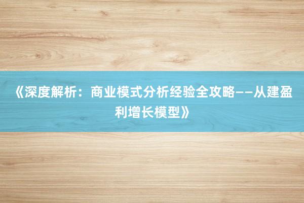 《深度解析：商业模式分析经验全攻略——从建盈利增长模型》