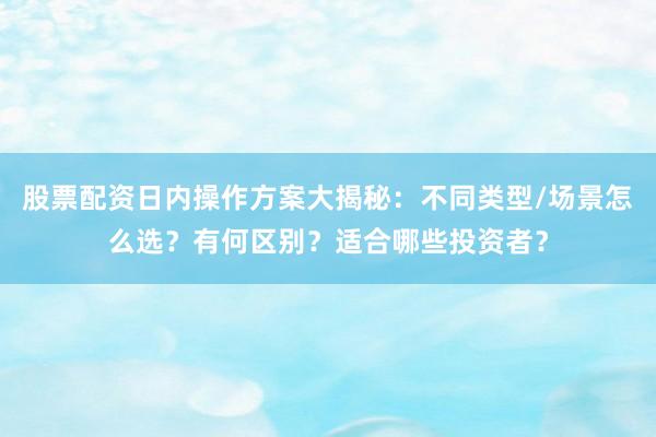 股票配资日内操作方案大揭秘：不同类型/场景怎么选？有何区别？适合哪些投资者？