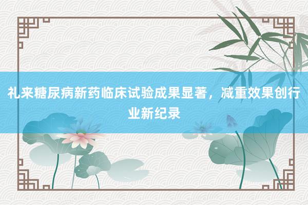 礼来糖尿病新药临床试验成果显著，减重效果创行业新纪录