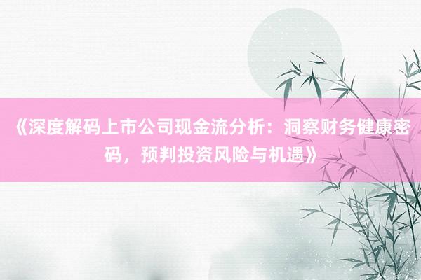 《深度解码上市公司现金流分析：洞察财务健康密码，预判投资风险与机遇》