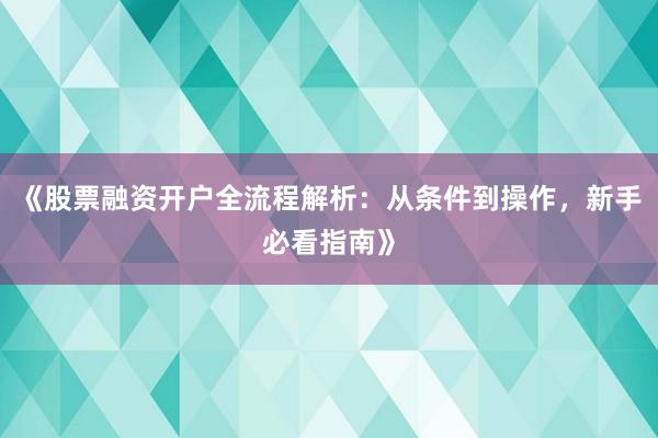 《股票融资开户全流程解析：从条件到操作，新手必看指南》