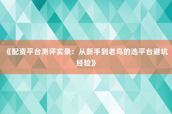 《配资平台测评实录：从新手到老鸟的选平台避坑经验》
