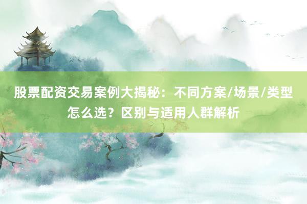 股票配资交易案例大揭秘：不同方案/场景/类型怎么选？区别与适用人群解析