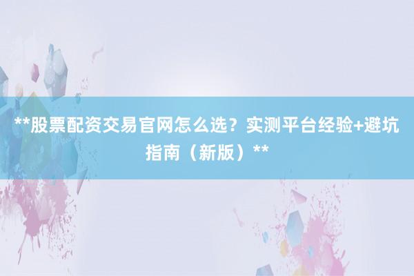 **股票配资交易官网怎么选？实测平台经验+避坑指南（新版）**