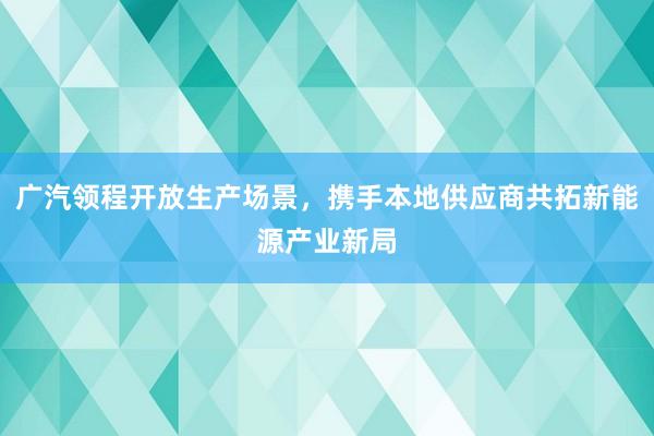 广汽领程开放生产场景，携手本地供应商共拓新能源产业新局