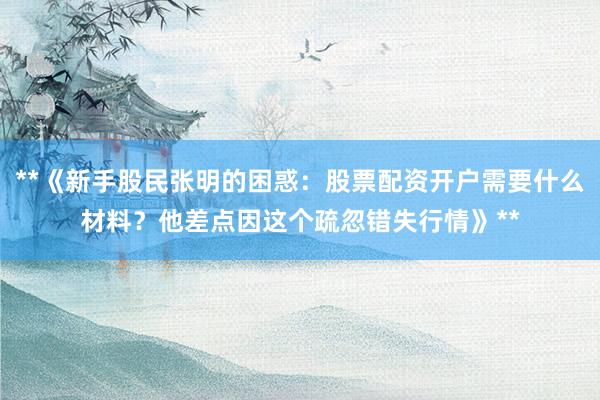 **《新手股民张明的困惑：股票配资开户需要什么材料？他差点因这个疏忽错失行情》**