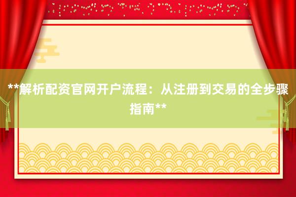 **解析配资官网开户流程：从注册到交易的全步骤指南**