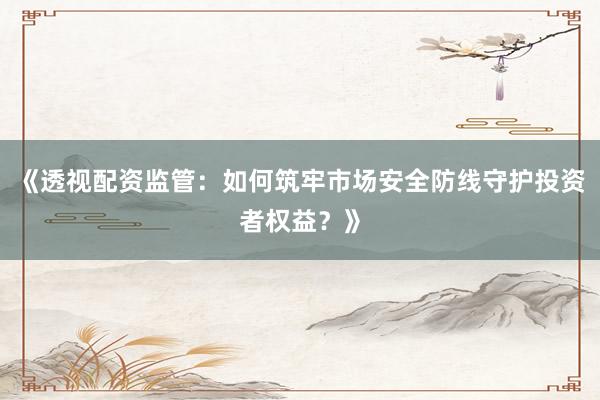 《透视配资监管：如何筑牢市场安全防线守护投资者权益？》