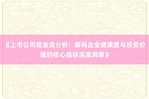 《上市公司现金流分析：解码企业健康度与投资价值的核心指标深度洞察》