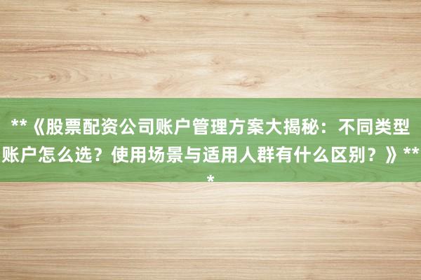 **《股票配资公司账户管理方案大揭秘：不同类型账户怎么选？使用场景与适用人群有什么区别？》**