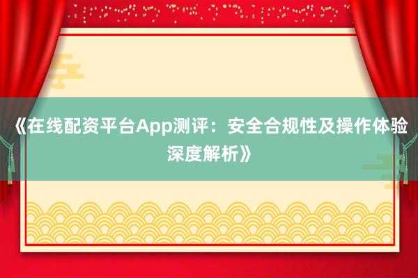 《在线配资平台App测评：安全合规性及操作体验深度解析》