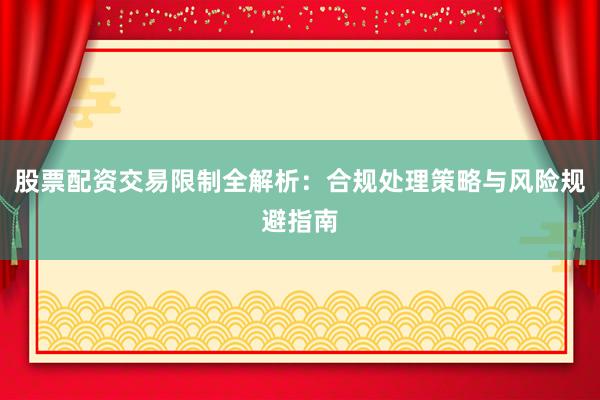 股票配资交易限制全解析：合规处理策略与风险规避指南
