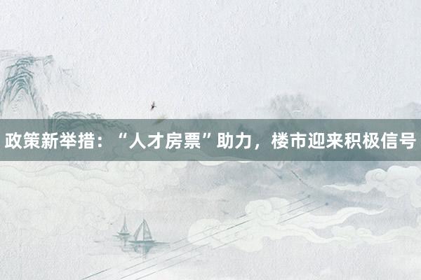政策新举措：“人才房票”助力，楼市迎来积极信号