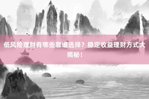 低风险理财有哪些靠谱选择？稳定收益理财方式大揭秘！
