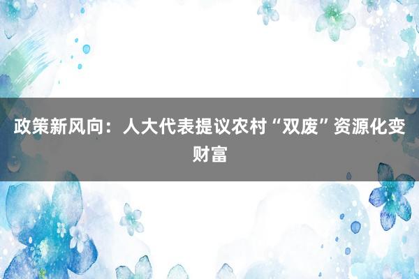 政策新风向：人大代表提议农村“双废”资源化变财富