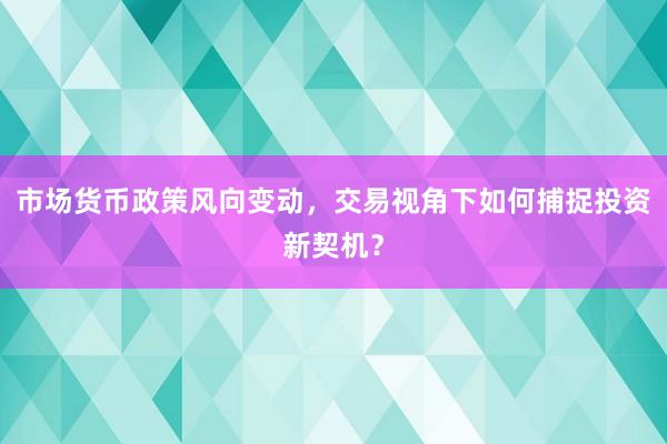 市场货币政策风向变动,交易视角下如何捕捉投资新契机?