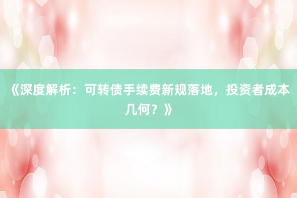 《深度解析:可转债手续费新规落地,投资者成本几何?》